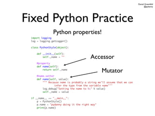 Daniel Greenfeld
                                                                                @pydanny




Fixed Python Practice
                Python properties!
 import logging
 log = logging.getLogger()

 class PythonStyle(object):

     def __init__(self):
         self._name = ""                 Accessor
     @property
     def name(self):
         return self._name
                                                 Mutator
     @name.setter
     def name(self, value):
         """ Because name is probably a string we'll assume that we can
                  infer the type from the variable name"""
         log.debug("Setting the name to %s" % value)
         self._name = value

 if __name__ == "__main__":
     p = PythonStyle()
     p.name = "pydanny doing it the right way"
     print(p.name)
 