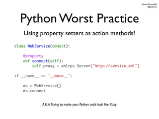 Daniel Greenfeld
                                                                         @pydanny




  Python Worst Practice
    Using property setters as action methods!
class WebService(object):

    @property
    def connect(self):
        self.proxy = xmlrpc.Server("http://service.xml")

if __name__ == '__main__':

    ws = WebService()
    ws.connect


            A.K.A.Trying to make your Python code look like Ruby
 