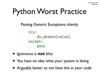 Daniel Greenfeld
                                                   @pydanny




Python Worst Practice
    Passing Generic Exceptions silently
         try:
             do_akshun(value)
         except:
             pass

• Ignorance is not bliss
• You have no idea what your system is doing
• Arguably better to not have this in your code
 