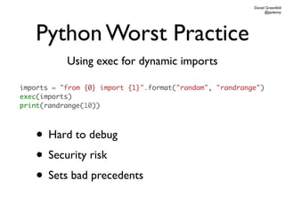 Daniel Greenfeld
                                                                @pydanny




    Python Worst Practice
           Using exec for dynamic imports

imports = "from {0} import {1}".format("random", "randrange")
exec(imports)
print(randrange(10))



    • Hard to debug
    • Security risk
    • Sets bad precedents
 
