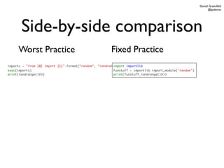 Daniel Greenfeld
                                                                                                              @pydanny




       Side-by-side comparison
     Worst Practice                                     Fixed Practice
imports = "from {0} import {1}".format("random", "randrange")
                                                         import importlib
exec(imports)                                            funstuff = importlib.import_module('random')
print(randrange(10))                                     print(funstuff.randrange(10))
 