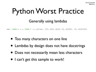 Daniel Greenfeld
                                                                                                           @pydanny




       Python Worst Practice
                            Generally using lambdas
swap = lambda a, x, y: lambda f = a.__setitem__: (f(x, (a[x], a[y])), f(y, a[x][0]),   f(x, a[x][1]))()




    • Too many characters on one line
    • Lambdas by design does not have docstrings
    • Does not necessarily mean less characters
    • I can’t get this sample to work!
 