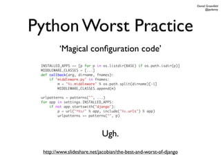 Daniel Greenfeld
                                                                             @pydanny




Python Worst Practice
         ‘Magical conﬁguration code’
 INSTALLED_APPS += [p for p in os.listdir(BASE) if os.path.isdir(p)]
 MIDDLEWARE_CLASSES = [...]
 def callback(arg, dirname, fnames):
     if 'middleware.py' in fnames:
         m = '%s.middleware' % os.path.split(dirname)[-1]
         MIDDLEWARE_CLASSES.append(m)

 urlpatterns = patterns('', ...)
 for app in settings.INSTALLED_APPS:
     if not app.startswith('django'):
         p = url('^%s/' % app, include('%s.urls') % app)
         urlpatterns += patterns('', p)




                              Ugh.
  http://www.slideshare.net/jacobian/the-best-and-worst-of-django
 