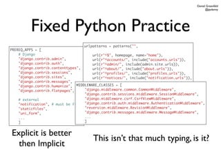 Daniel Greenfeld
                                                                                                @pydanny




          Fixed Python Practice
                                   urlpatterns = patterns("",
PREREQ_APPS = [
    # Django                            url(r"^$", homepage, name="home"),
    "django.contrib.admin",             url(r"^accounts/", include("accounts.urls")),
    "django.contrib.auth",              url(r"^admin/", include(admin.site.urls)),
    "django.contrib.contenttypes",      url(r"^about/", include("about.urls")),
    "django.contrib.sessions",          url(r"^profiles/", include("profiles.urls")),
    "django.contrib.sites",             url(r"^notices/", include("notification.urls")),
    "django.contrib.messages",          ...
    "django.contrib.humanize",  MIDDLEWARE_CLASSES = [
                                        )
    "django.contrib.flatpages",     "django.middleware.common.CommonMiddleware",
                                    "django.contrib.sessions.middleware.SessionMiddleware",
    # external                      "django.middleware.csrf.CsrfViewMiddleware",
    "notification", # must be first "django.contrib.auth.middleware.AuthenticationMiddleware",
    "staticfiles",                  "reversion.middleware.RevisionMiddleware",
    "uni_form",                     "django.contrib.messages.middleware.MessageMiddleware",
    ...                             ...
    ]                               ]


Explicit is better
                                        This isn’t that much typing, is it?
  then Implicit
 
