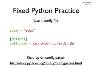 Daniel Greenfeld
                                                        @pydanny




 Fixed Python Practice
               Use a conﬁg ﬁle

spam = "eggs"

[actions]
call_view = com.pydanny.nextSlide



           Read up on conﬁg parser
http://docs.python.org/library/conﬁgparser.html
 