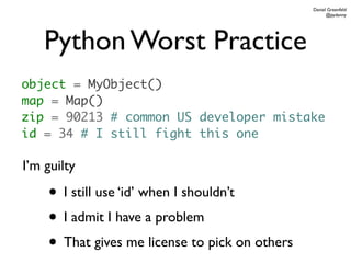Daniel Greenfeld
                                                      @pydanny




    Python Worst Practice
object = MyObject()
map = Map()
zip = 90213 # common US developer mistake
id = 34 # I still fight this one

I’m guilty

    • I still use ‘id’ when I shouldn’t
    • I admit I have a problem
    • That gives me license to pick on others
 