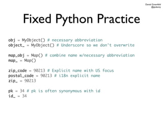 Daniel Greenfeld
                                                                @pydanny




      Fixed Python Practice
obj = MyObject() # necessary abbreviation
object_ = MyObject() # Underscore so we don't overwrite

map_obj = Map() # combine name w/necessary abbreviation
map_ = Map()

zip_code = 90213 # Explicit name with US focus
postal_code = 90213 # i18n explicit name
zip_ = 90213

pk = 34 # pk is often synonymous with id
id_ = 34
 
