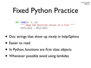 Daniel Greenfeld
                                                             @pydanny




    Fixed Python Practice
      def swap(a, x, y):
          """ Swap two position values in a list """
          a[x],a[y] = a[y],a[x]



• Doc strings that show up nicely in help/Sphinx
• Easier to read
• In Python, functions are ﬁrst class objects
• Whenever possible avoid using lambdas
 