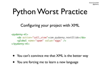 Daniel Greenfeld
                                                              @pydanny




Python Worst Practice
      Conﬁguring your project with XML

<pydanny-ml>
    <do action="call_view">com.pydanny.nextSlide</do>
    <global name="spam" value="eggs" />
</pydanny-ml>




•   You can’t convince me that XML is the better way

•   You are forcing me to learn a new language
 