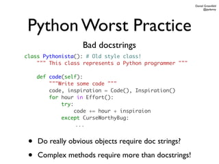 Daniel Greenfeld
                                                              @pydanny




 Python Worst Practice
                   Bad docstrings
class Pythonista(): # Old style class!
    """ This class represents a Python programmer """

     def code(self):
         """Write some code """
         code, inspiration = Code(), Inspiration()
         for hour in Effort():
             try:
                  code += hour + inspiraion
             except CurseWorthyBug:
                  ...


 •   Do really obvious objects require doc strings?

 •   Complex methods require more than docstrings!
 