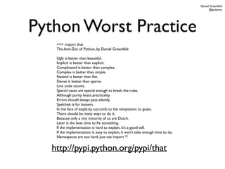 Daniel Greenfeld
                                                                                      @pydanny




Python Worst Practice
   >>> import that
   The Anti-Zen of Python, by Daniel Greenfeld

   Ugly is better than beautiful.
   Implicit is better than explicit.
   Complicated is better than complex.
   Complex is better than simple.
   Nested is better than ﬂat.
   Dense is better than sparse.
   Line code counts.
   Special cases are special enough to break the rules.
   Although purity beats practicality.
   Errors should always pass silently.
   Spelchek iz fur loosers.
   In the face of explicity, succumb to the temptation to guess.
   There should be many ways to do it.
   Because only a tiny minority of us are Dutch.
   Later is the best time to ﬁx something.
   If the implementation is hard to explain, it's a good sell.
   If the implementation is easy to explain, it won't take enough time to do.
   Namespaces are too hard, just use import *!


  http://pypi.python.org/pypi/that
 