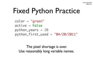 Daniel Greenfeld
                                             @pydanny




Fixed Python Practice
color = "green"
active = False
python_years = 20
python_first_used = "04/20/2011"


     The pixel shortage is over.
 Use reasonably long variable names.
 