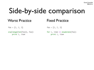 Daniel Greenfeld
                                                                    @pydanny




Side-by-side comparison
Worst Practice               Fixed Practice
foo = [1, 2, 3]              foo = [1, 2, 3]

zip(range(len(foo)), foo):   for i, item in enumerate(foo):
    print i, item                print i, item
 