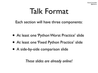 Daniel Greenfeld
                                                     @pydanny




          Talk Format
 Each section will have three components:


• At least one ‘Python Worst Practice’ slide
• At least one ‘Fixed Python Practice’ slide
• A side-by-side comparison slide
        These slides are already online!
 