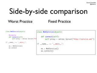 Daniel Greenfeld
                                                                                               @pydanny




    Side-by-side comparison
  Worst Practice                               Fixed Practice

class WebService(object):         class WebService(object):
    @property
    def connect(self):                      def connect(self):
        self.proxy = xmlrpc.Server("http://service.xml")
                                                  self.proxy = xmlrpc.Server("http://service.xml")
if __name__ == '__main__':
                                  if __name__ == '__main__':
    ws = WebService()
    ws.connect
                                       ws = WebService()
                                       ws.connect()
 