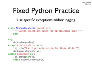 Daniel Greenfeld
                                                                  @pydanny




   Fixed Python Practice
       Use speciﬁc exceptions and/or logging

class AkshunDoesNotDo(Exception):
    """ Custom exceptions makes for maintainable code """
    pass

try:
    do_akshun(value)
except AttributeError as e:
    log.info("Can I get attribution for these slides?")
    do_bakup_akshun(vlue)
except Exception as e:
    log.debug(str(e))
    raise AkshunDoesNotDo(e)
 