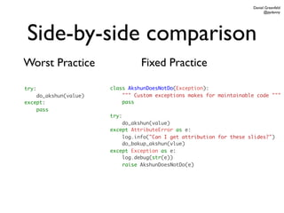 Daniel Greenfeld
                                                                            @pydanny




Side-by-side comparison
Worst Practice                   Fixed Practice

try:                   class AkshunDoesNotDo(Exception):
    do_akshun(value)       """ Custom exceptions makes for maintainable code """
except:                    pass
    pass
                       try:
                           do_akshun(value)
                       except AttributeError as e:
                           log.info("Can I get attribution for these slides?")
                           do_bakup_akshun(vlue)
                       except Exception as e:
                           log.debug(str(e))
                           raise AkshunDoesNotDo(e)
 