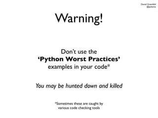 Daniel Greenfeld
                                              @pydanny




       Warning!

       Don’t use the
‘Python Worst Practices’
   examples in your code*

You may be hunted down and killed

       *Sometimes these are caught by
         various code checking tools
 