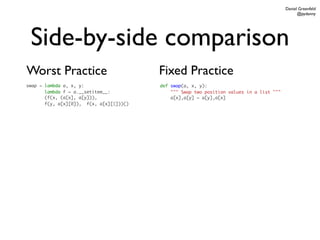 Daniel Greenfeld
                                                                                                @pydanny




 Side-by-side comparison
Worst Practice                           Fixed Practice
swap = lambda a, x, y:                   def swap(a, x, y):
       lambda f = a.__setitem__:             """ Swap two position values in a list """
       (f(x, (a[x], a[y])),                  a[x],a[y] = a[y],a[x]
       f(y, a[x][0]), f(x, a[x][1]))()
 