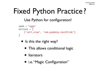 Daniel Greenfeld
                                                    @pydanny




Fixed Python Practice ?
     Use Python for conﬁguration!
 spam = "eggs"
 actions = [
     ('call_view', 'com.pydanny.nextSlide')
 ]


  • Is this the right way?
   • This allows conditional logic
   • Iterators
   • i.e. “Magic Conﬁguration”
 