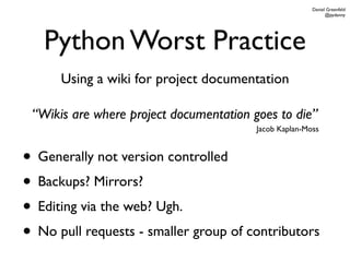 Daniel Greenfeld
                                                              @pydanny




   Python Worst Practice
      Using a wiki for project documentation

 “Wikis are where project documentation goes to die”
                                         Jacob Kaplan-Moss



• Generally not version controlled
• Backups? Mirrors?
• Editing via the web? Ugh.
• No pull requests - smaller group of contributors
 
