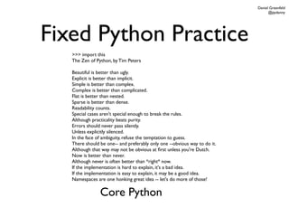 Daniel Greenfeld
                                                                                 @pydanny




Fixed Python Practice
   >>> import this
   The Zen of Python, by Tim Peters

   Beautiful is better than ugly.
   Explicit is better than implicit.
   Simple is better than complex.
   Complex is better than complicated.
   Flat is better than nested.
   Sparse is better than dense.
   Readability counts.
   Special cases aren't special enough to break the rules.
   Although practicality beats purity.
   Errors should never pass silently.
   Unless explicitly silenced.
   In the face of ambiguity, refuse the temptation to guess.
   There should be one-- and preferably only one --obvious way to do it.
   Although that way may not be obvious at ﬁrst unless you're Dutch.
   Now is better than never.
   Although never is often better than *right* now.
   If the implementation is hard to explain, it's a bad idea.
   If the implementation is easy to explain, it may be a good idea.
   Namespaces are one honking great idea -- let's do more of those!

                Core Python
 
