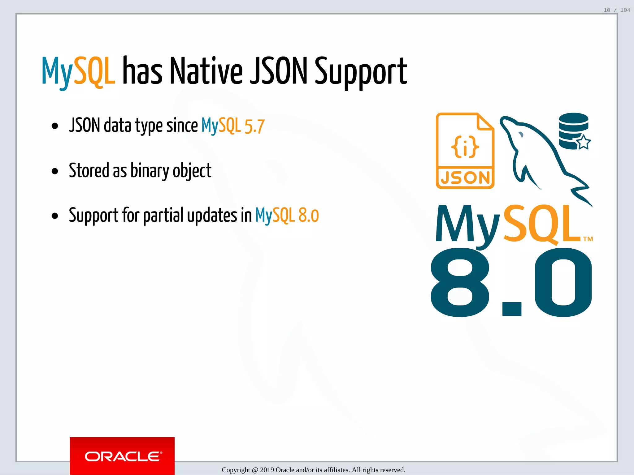5/2/2019 Python & MySQL 8.0 Document Store ﬁle:///home/fred/ownCloud/Presentations/ORACLE/PyconX/Python e MySQL 8.0 Document Store/Python e MySQL 8.0 Document Store.html#49 10/104 8.0 MySQL has Native JSON Support JSON data type since MySQL 5.7 Stored as binary object Support for partial updates in MySQL 8.0 Copyright @ 2019 Oracle and/or its affiliates. All rights reserved. 10 / 104 