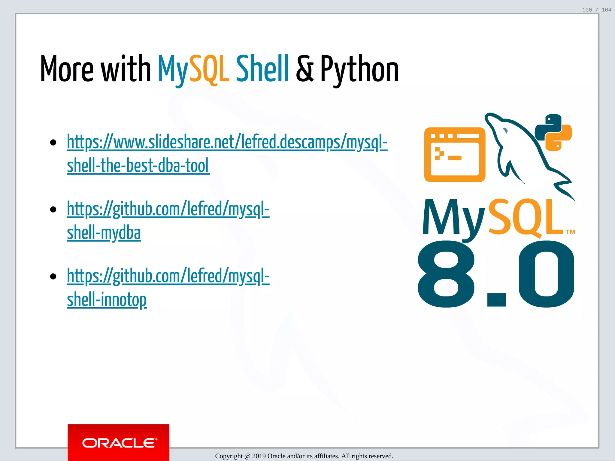 5/2/2019 Python & MySQL 8.0 Document Store ﬁle:///home/fred/ownCloud/Presentations/ORACLE/PyconX/Python e MySQL 8.0 Document Store/Python e MySQL 8.0 Document Store.html#49 100/104 8.0 https://www.slideshare.net/lefred.descamps/mysql- shell-the-best-dba-tool https://github.com/lefred/mysql- shell-mydba https://github.com/lefred/mysql- shell-innotop More with MySQL Shell & Python Copyright @ 2019 Oracle and/or its affiliates. All rights reserved. 100 / 104 