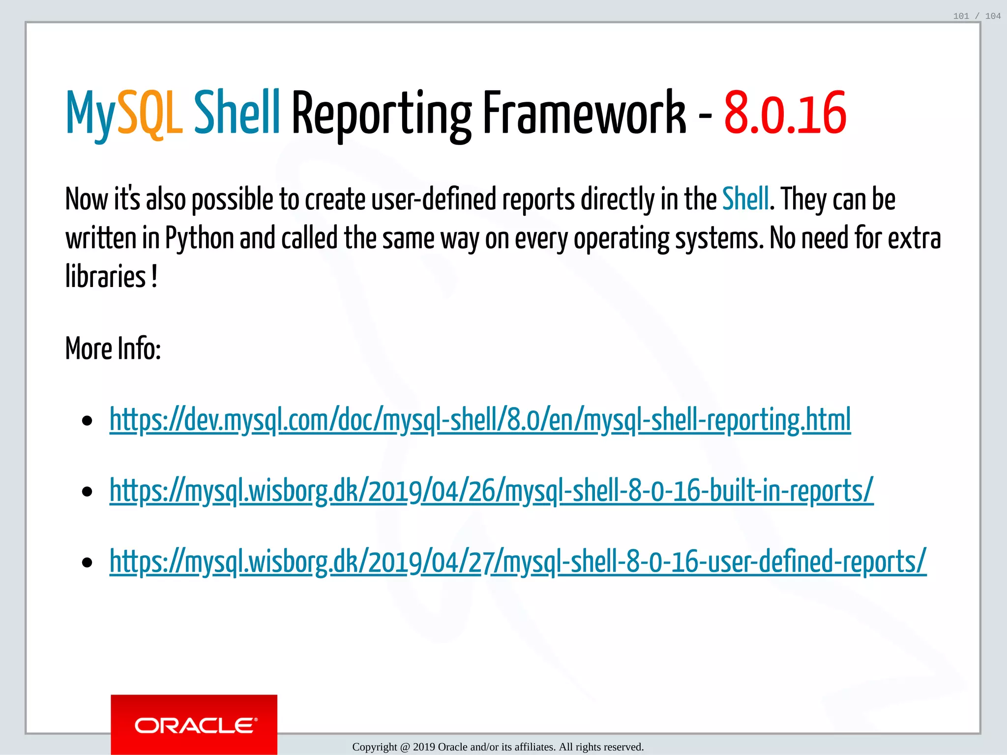 5/2/2019 Python & MySQL 8.0 Document Store ﬁle:///home/fred/ownCloud/Presentations/ORACLE/PyconX/Python e MySQL 8.0 Document Store/Python e MySQL 8.0 Document Store.html#49 101/104 MySQL Shell Reporting Framework - 8.0.16 Now it's also possible to create user-defined reports directly in the Shell. They can be written in Python and called the same way on every operating systems. No need for extra libraries ! More Info: https://dev.mysql.com/doc/mysql-shell/8.0/en/mysql-shell-reporting.html https://mysql.wisborg.dk/2019/04/26/mysql-shell-8-0-16-built-in-reports/ https://mysql.wisborg.dk/2019/04/27/mysql-shell-8-0-16-user-defined-reports/ Copyright @ 2019 Oracle and/or its affiliates. All rights reserved. 101 / 104 