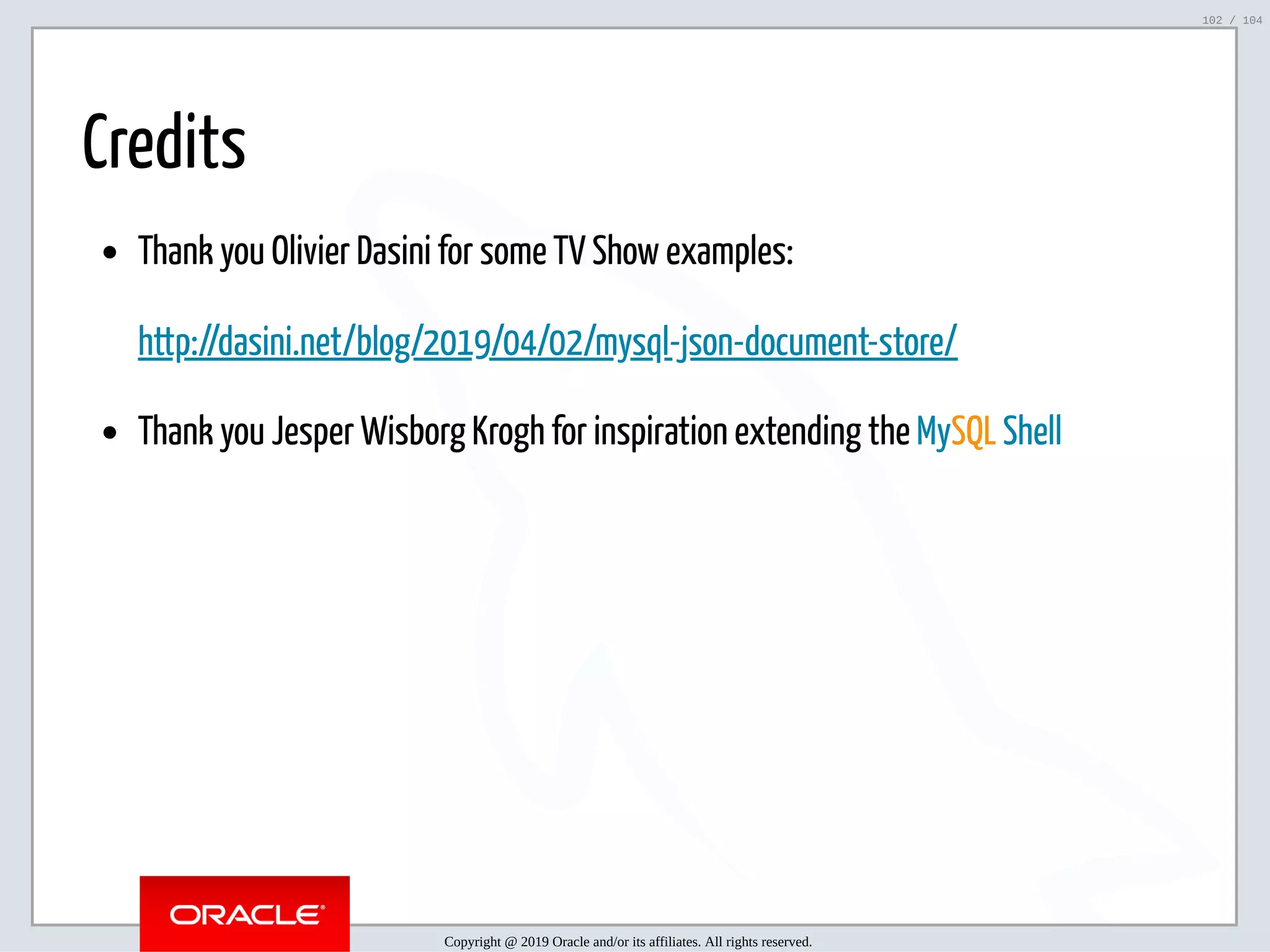 5/2/2019 Python & MySQL 8.0 Document Store ﬁle:///home/fred/ownCloud/Presentations/ORACLE/PyconX/Python e MySQL 8.0 Document Store/Python e MySQL 8.0 Document Store.html#49 102/104 Credits Thank you Olivier Dasini for some TV Show examples: http://dasini.net/blog/2019/04/02/mysql-json-document-store/ Thank you Jesper Wisborg Krogh for inspiration extending the MySQL Shell Copyright @ 2019 Oracle and/or its affiliates. All rights reserved. 102 / 104 