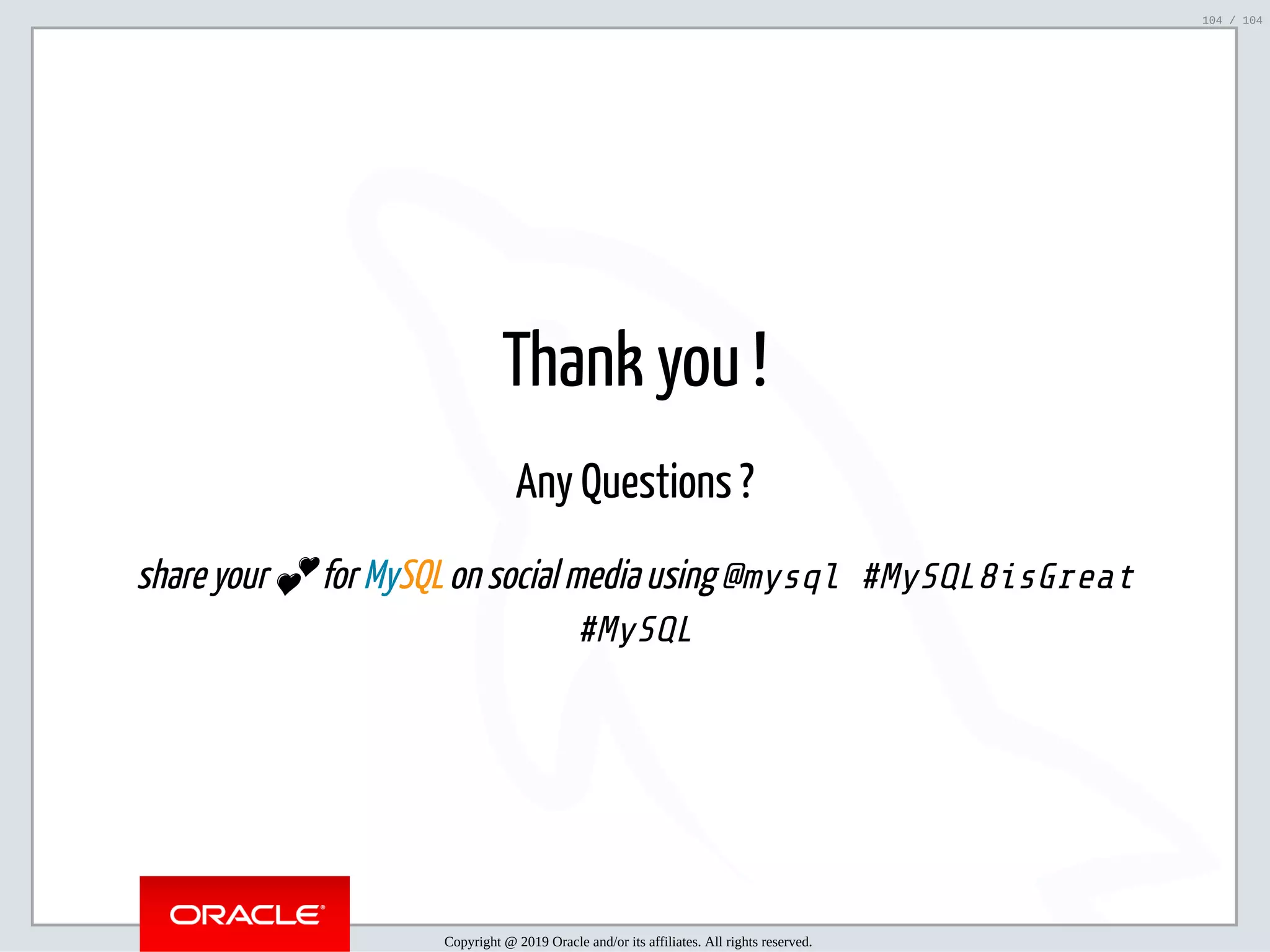 5/2/2019 Python & MySQL 8.0 Document Store ﬁle:///home/fred/ownCloud/Presentations/ORACLE/PyconX/Python e MySQL 8.0 Document Store/Python e MySQL 8.0 Document Store.html#49 104/104 Thank you ! Any Questions ? share your 💕 for MySQL on social media using @mysql #MySQL8isGreat #MySQL Copyright @ 2019 Oracle and/or its affiliates. All rights reserved. 104 / 104 