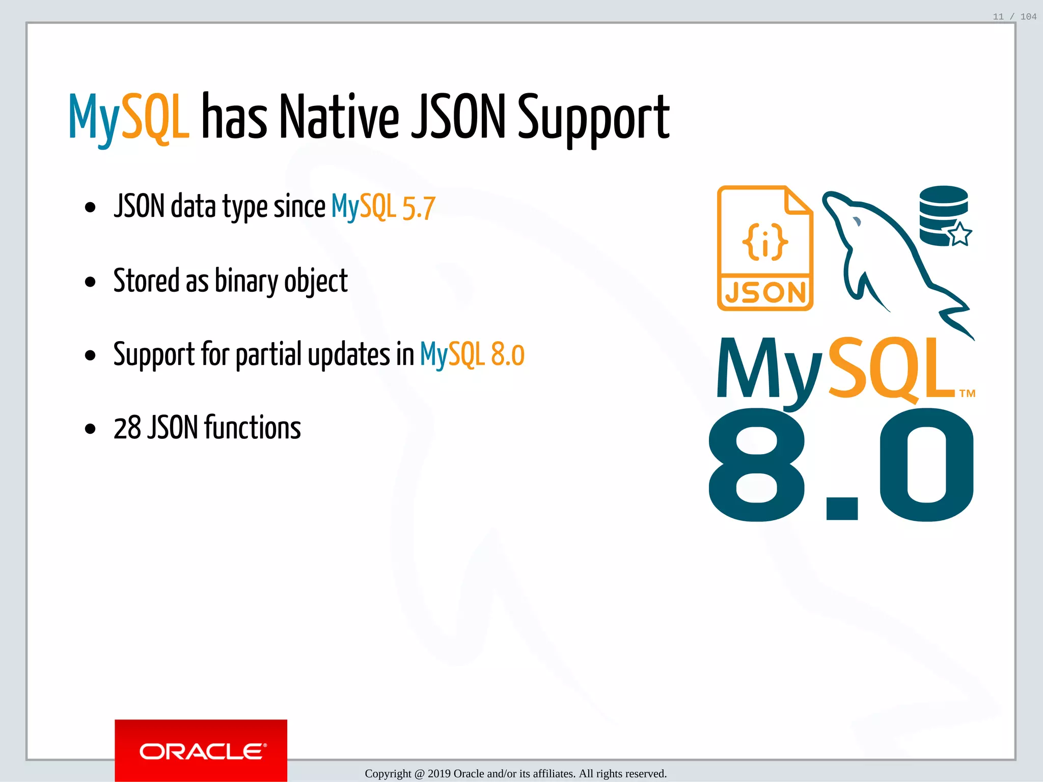 5/2/2019 Python & MySQL 8.0 Document Store ﬁle:///home/fred/ownCloud/Presentations/ORACLE/PyconX/Python e MySQL 8.0 Document Store/Python e MySQL 8.0 Document Store.html#49 11/104 8.0 MySQL has Native JSON Support JSON data type since MySQL 5.7 Stored as binary object Support for partial updates in MySQL 8.0 28 JSON functions Copyright @ 2019 Oracle and/or its affiliates. All rights reserved. 11 / 104 