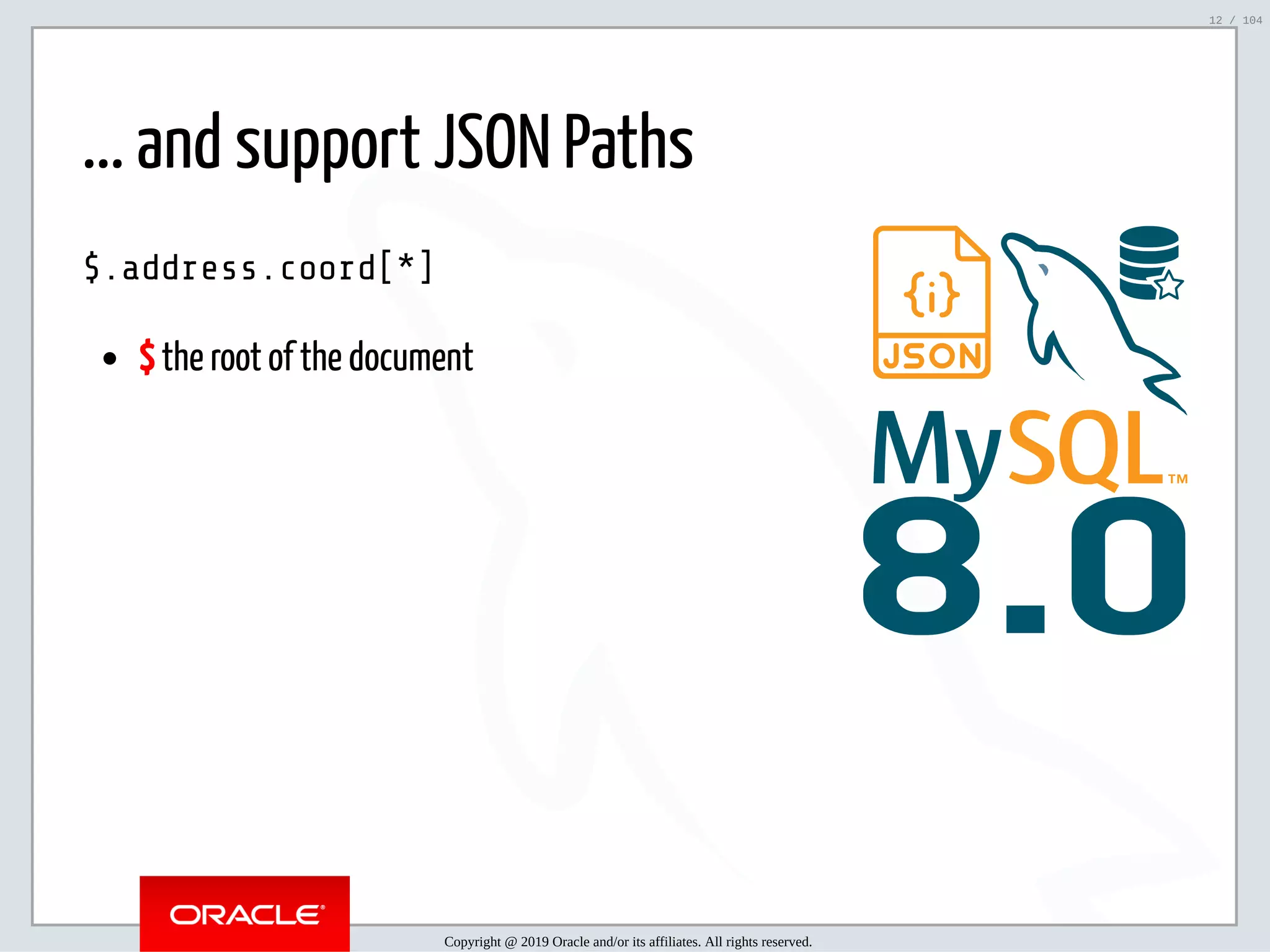 5/2/2019 Python & MySQL 8.0 Document Store ﬁle:///home/fred/ownCloud/Presentations/ORACLE/PyconX/Python e MySQL 8.0 Document Store/Python e MySQL 8.0 Document Store.html#49 12/104 8.0 ... and support JSON Paths $.address.coord[*] $ the root of the document Copyright @ 2019 Oracle and/or its affiliates. All rights reserved. 12 / 104 