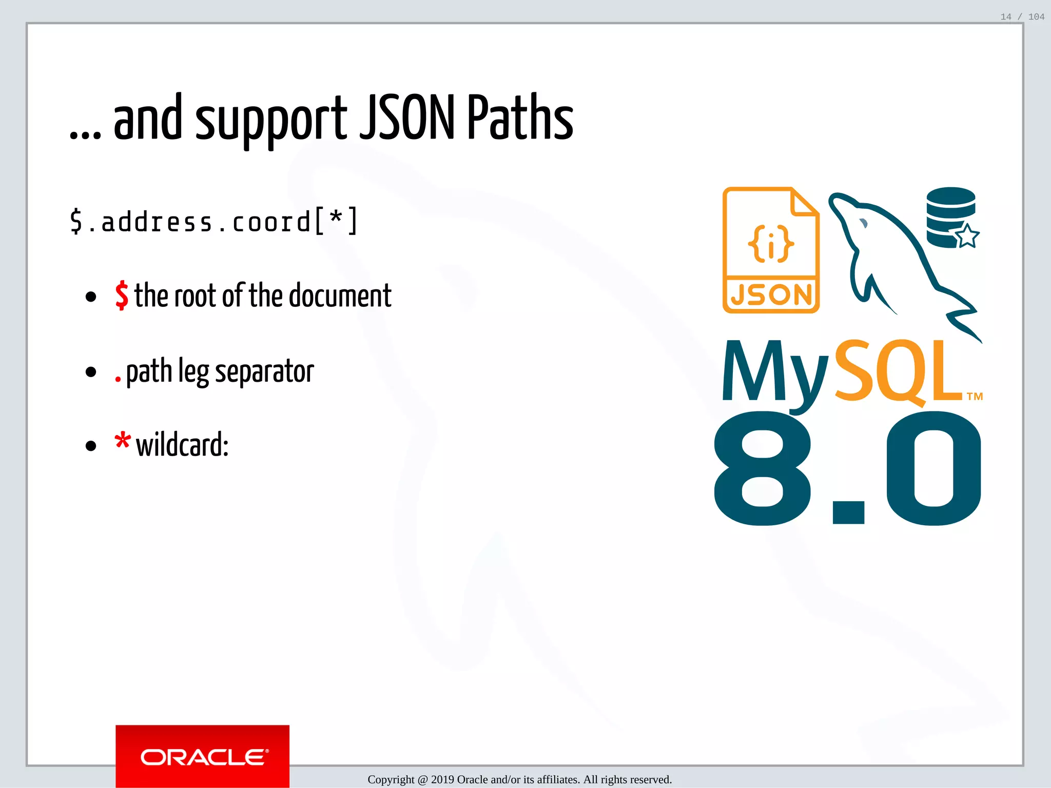 5/2/2019 Python & MySQL 8.0 Document Store ﬁle:///home/fred/ownCloud/Presentations/ORACLE/PyconX/Python e MySQL 8.0 Document Store/Python e MySQL 8.0 Document Store.html#49 14/104 8.0 ... and support JSON Paths $.address.coord[*] $ the root of the document . path leg separator * wildcard: Copyright @ 2019 Oracle and/or its affiliates. All rights reserved. 14 / 104 