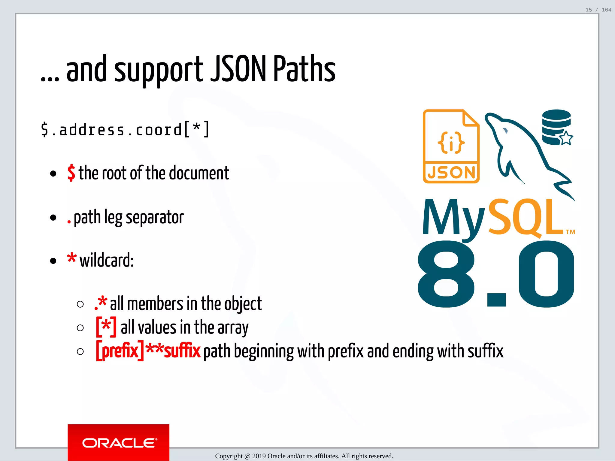 5/2/2019 Python & MySQL 8.0 Document Store ﬁle:///home/fred/ownCloud/Presentations/ORACLE/PyconX/Python e MySQL 8.0 Document Store/Python e MySQL 8.0 Document Store.html#49 15/104 8.0 ... and support JSON Paths $.address.coord[*] $ the root of the document . path leg separator * wildcard: .* all members in the object [*] all values in the array [prefix]**suffix path beginning with prefix and ending with suffix Copyright @ 2019 Oracle and/or its affiliates. All rights reserved. 15 / 104 