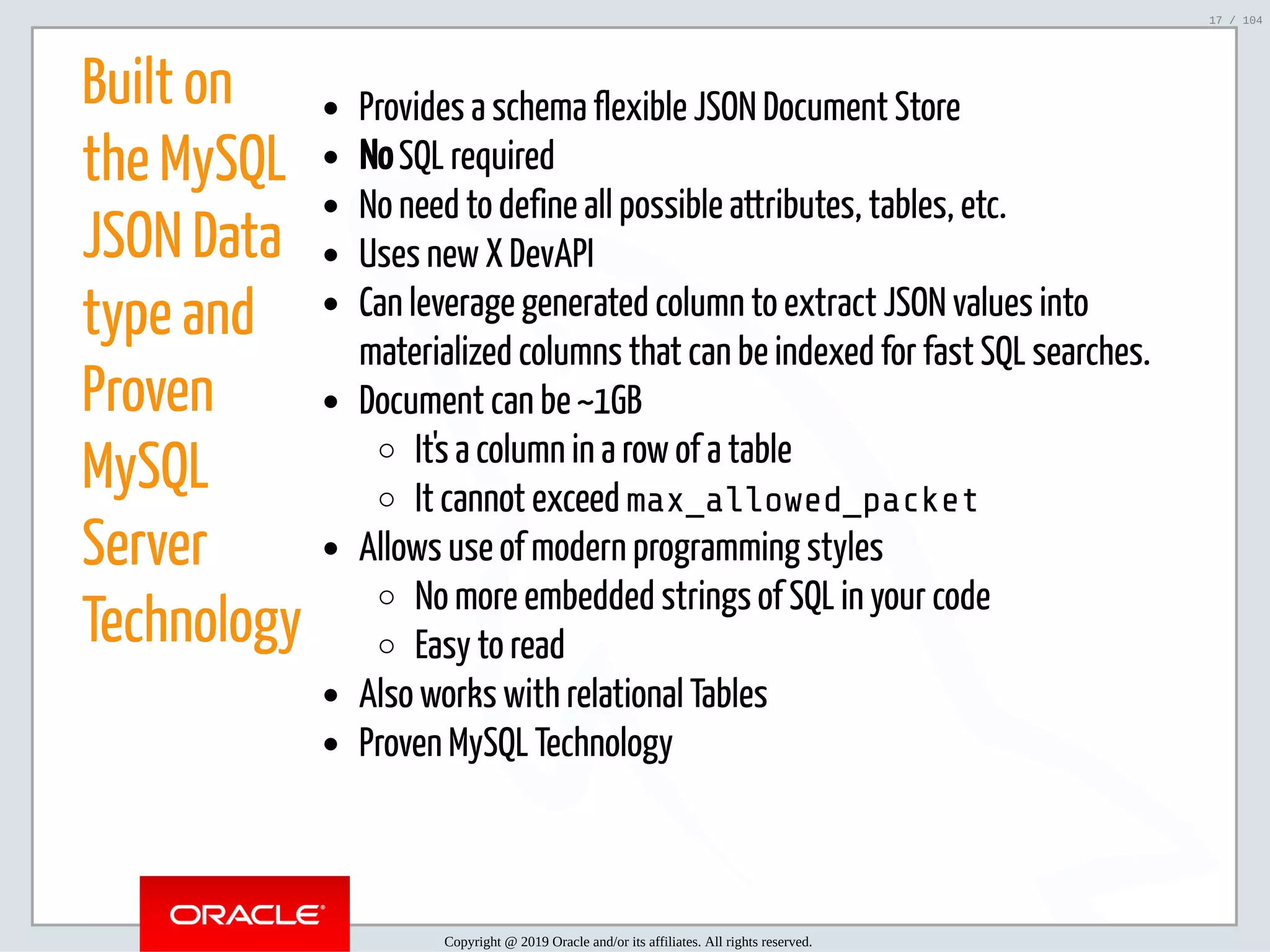 5/2/2019 Python & MySQL 8.0 Document Store ﬁle:///home/fred/ownCloud/Presentations/ORACLE/PyconX/Python e MySQL 8.0 Document Store/Python e MySQL 8.0 Document Store.html#49 17/104 Built on the MySQL JSON Data type and Proven MySQL Server Technology Provides a schema flexible JSON Document Store No SQL required No need to define all possible attributes, tables, etc. Uses new X DevAPI Can leverage generated column to extract JSON values into materialized columns that can be indexed for fast SQL searches. Document can be ~1GB It's a column in a row of a table It cannot exceed max_allowed_packet Allows use of modern programming styles No more embedded strings of SQL in your code Easy to read Also works with relational Tables Proven MySQL Technology Copyright @ 2019 Oracle and/or its affiliates. All rights reserved. 17 / 104 