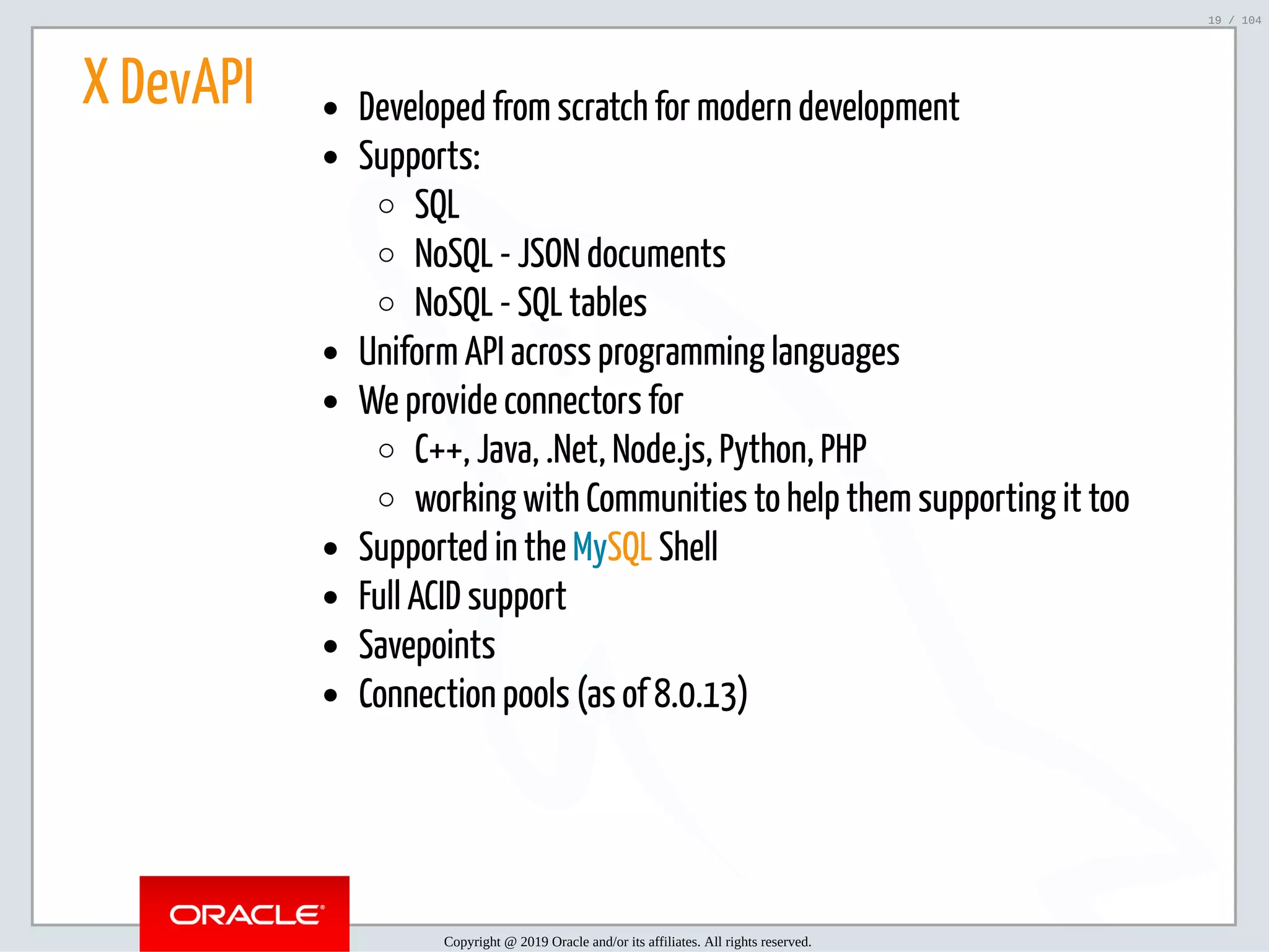 5/2/2019 Python & MySQL 8.0 Document Store ﬁle:///home/fred/ownCloud/Presentations/ORACLE/PyconX/Python e MySQL 8.0 Document Store/Python e MySQL 8.0 Document Store.html#49 19/104 X DevAPI Developed from scratch for modern development Supports: SQL NoSQL - JSON documents NoSQL - SQL tables Uniform API across programming languages We provide connectors for C++, Java, .Net, Node.js, Python, PHP working with Communities to help them supporting it too Supported in the MySQL Shell Full ACID support Savepoints Connection pools (as of 8.0.13) Copyright @ 2019 Oracle and/or its affiliates. All rights reserved. 19 / 104 