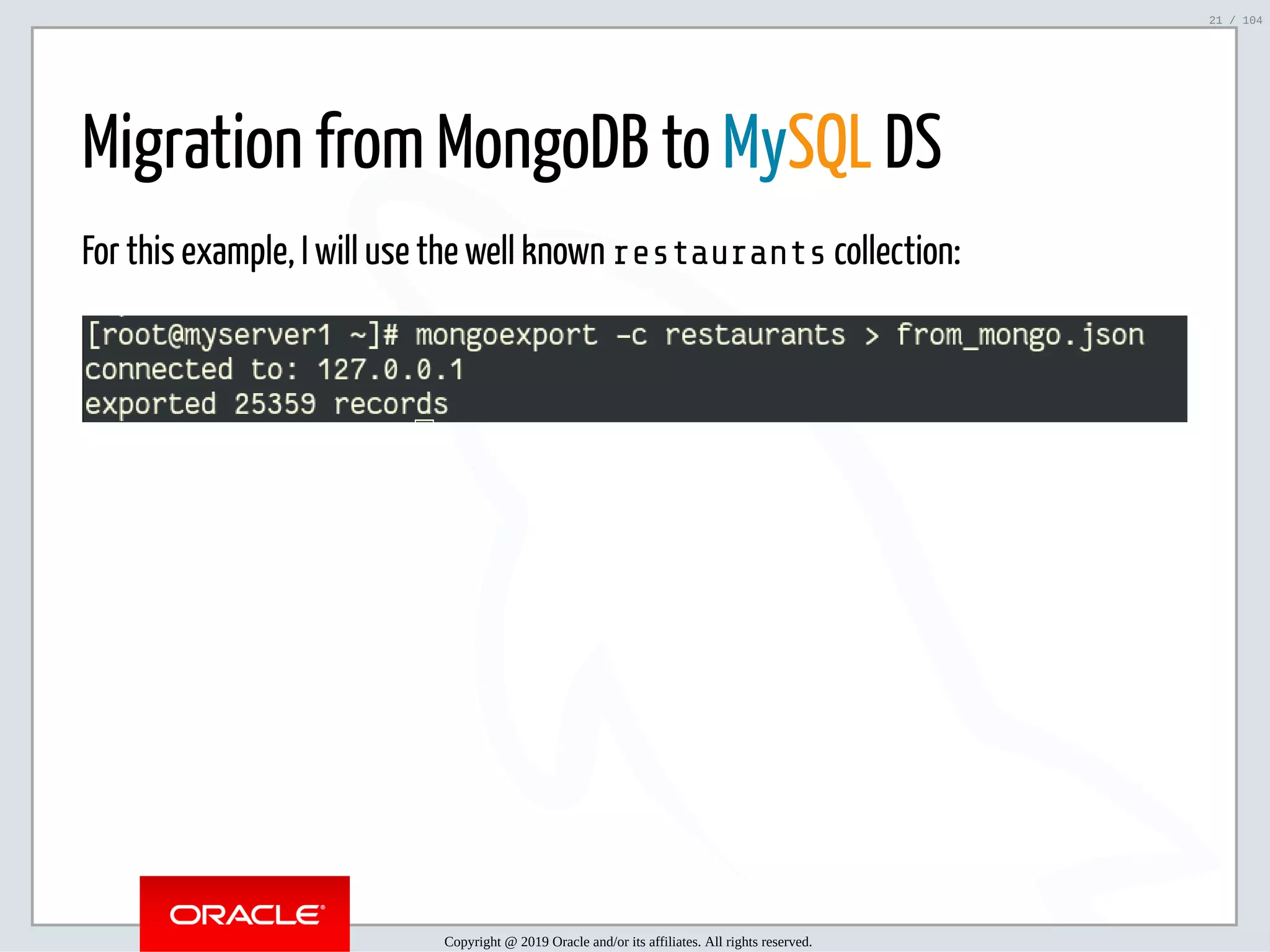 5/2/2019 Python & MySQL 8.0 Document Store ﬁle:///home/fred/ownCloud/Presentations/ORACLE/PyconX/Python e MySQL 8.0 Document Store/Python e MySQL 8.0 Document Store.html#49 21/104 Migration from MongoDB to MySQL DS For this example, I will use the well known restaurants collection: Copyright @ 2019 Oracle and/or its affiliates. All rights reserved. 21 / 104 