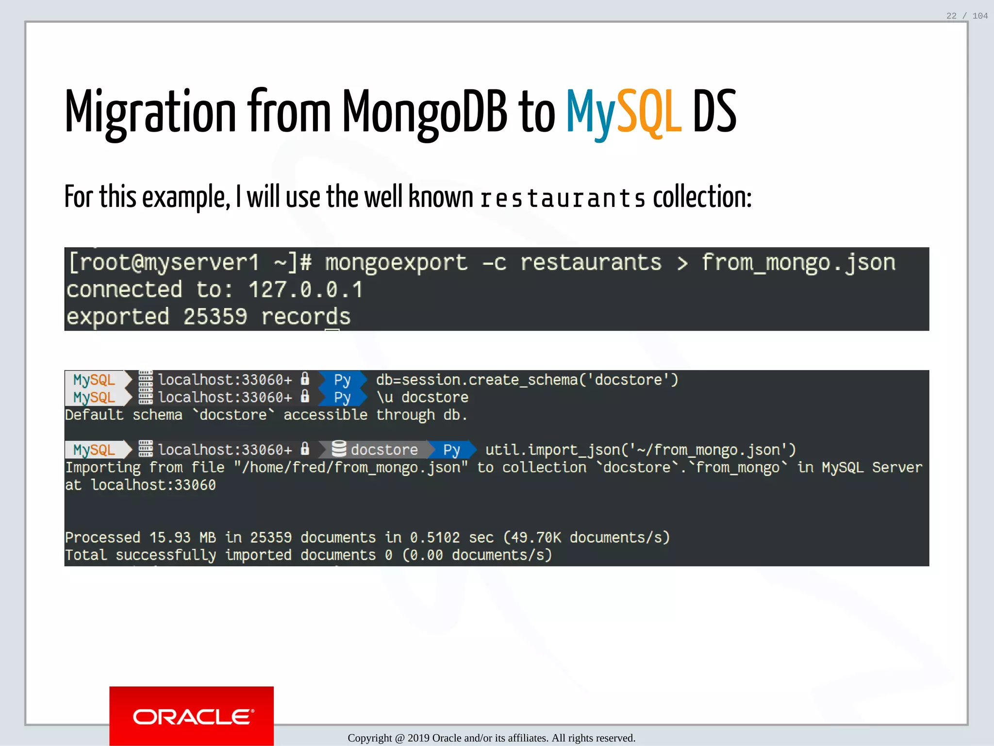 5/2/2019 Python & MySQL 8.0 Document Store ﬁle:///home/fred/ownCloud/Presentations/ORACLE/PyconX/Python e MySQL 8.0 Document Store/Python e MySQL 8.0 Document Store.html#49 22/104 Migration from MongoDB to MySQL DS For this example, I will use the well known restaurants collection: Copyright @ 2019 Oracle and/or its affiliates. All rights reserved. 22 / 104 