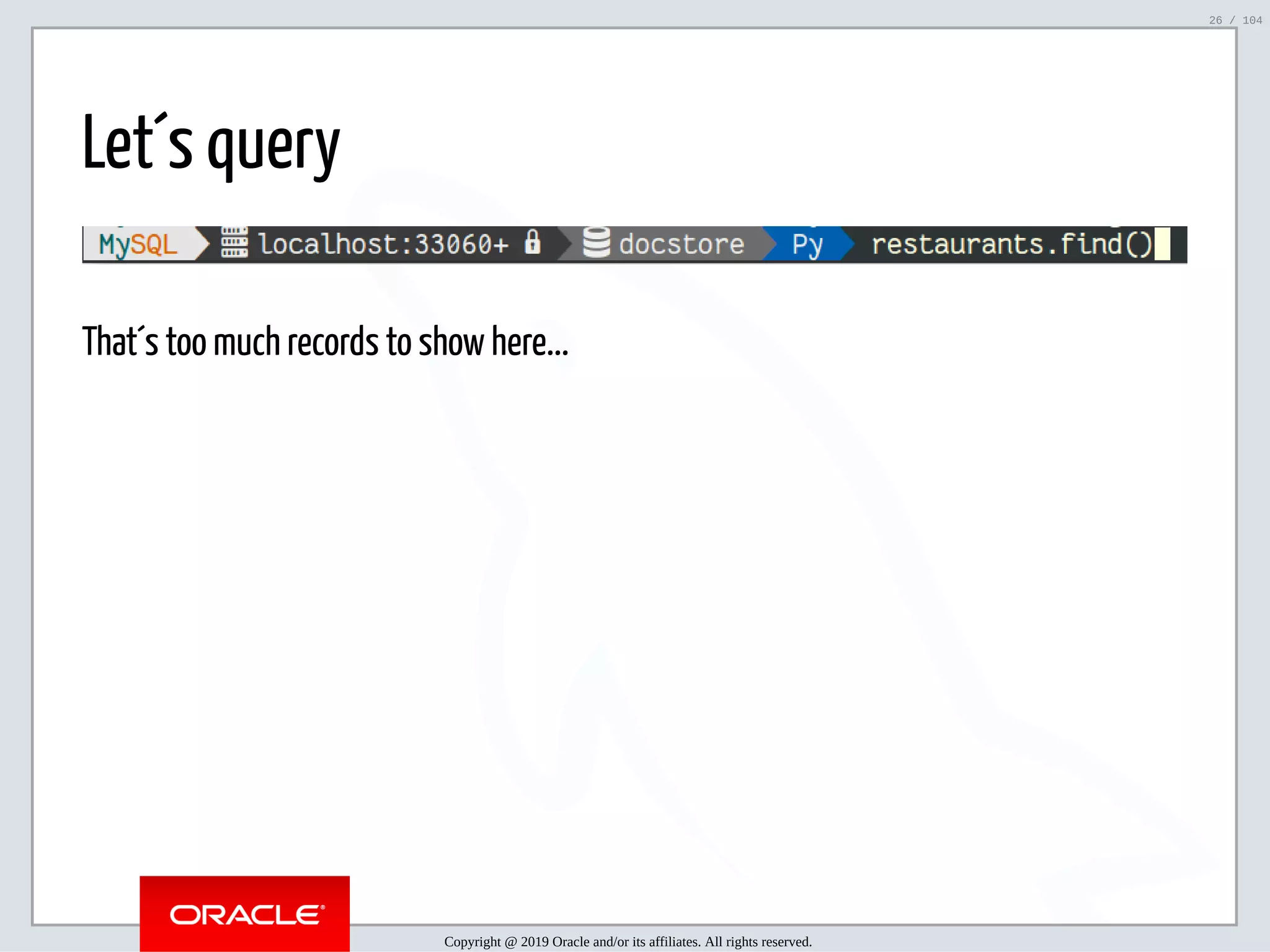 5/2/2019 Python & MySQL 8.0 Document Store ﬁle:///home/fred/ownCloud/Presentations/ORACLE/PyconX/Python e MySQL 8.0 Document Store/Python e MySQL 8.0 Document Store.html#49 26/104 Let´s query That´s too much records to show here... Copyright @ 2019 Oracle and/or its affiliates. All rights reserved. 26 / 104 