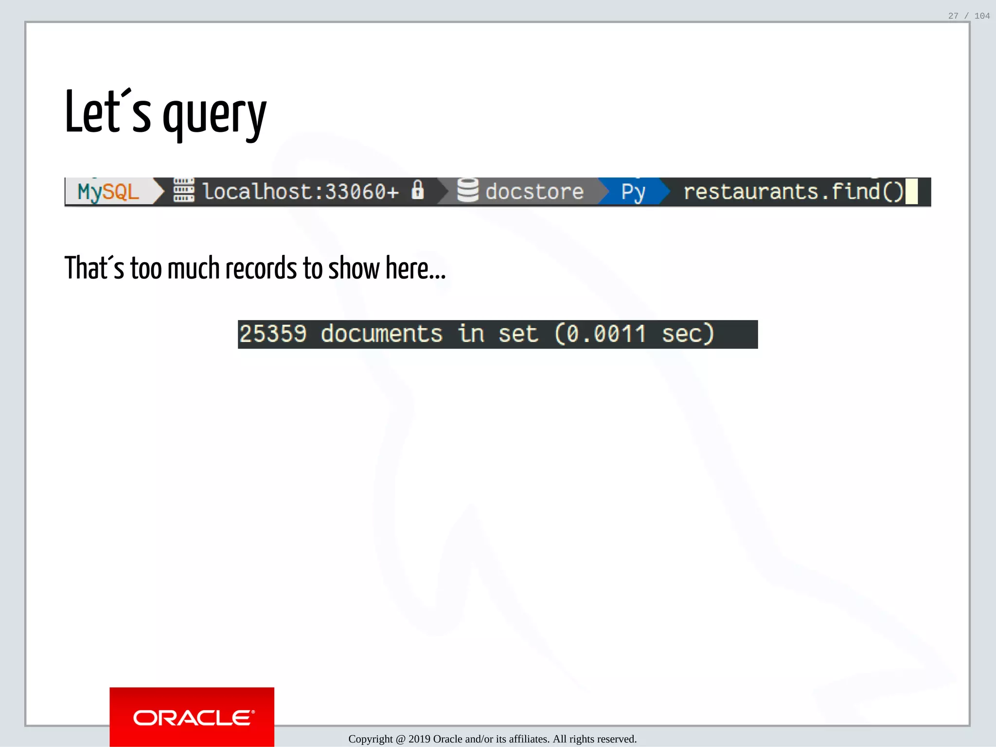 5/2/2019 Python & MySQL 8.0 Document Store ﬁle:///home/fred/ownCloud/Presentations/ORACLE/PyconX/Python e MySQL 8.0 Document Store/Python e MySQL 8.0 Document Store.html#49 27/104 Let´s query That´s too much records to show here... Copyright @ 2019 Oracle and/or its affiliates. All rights reserved. 27 / 104 