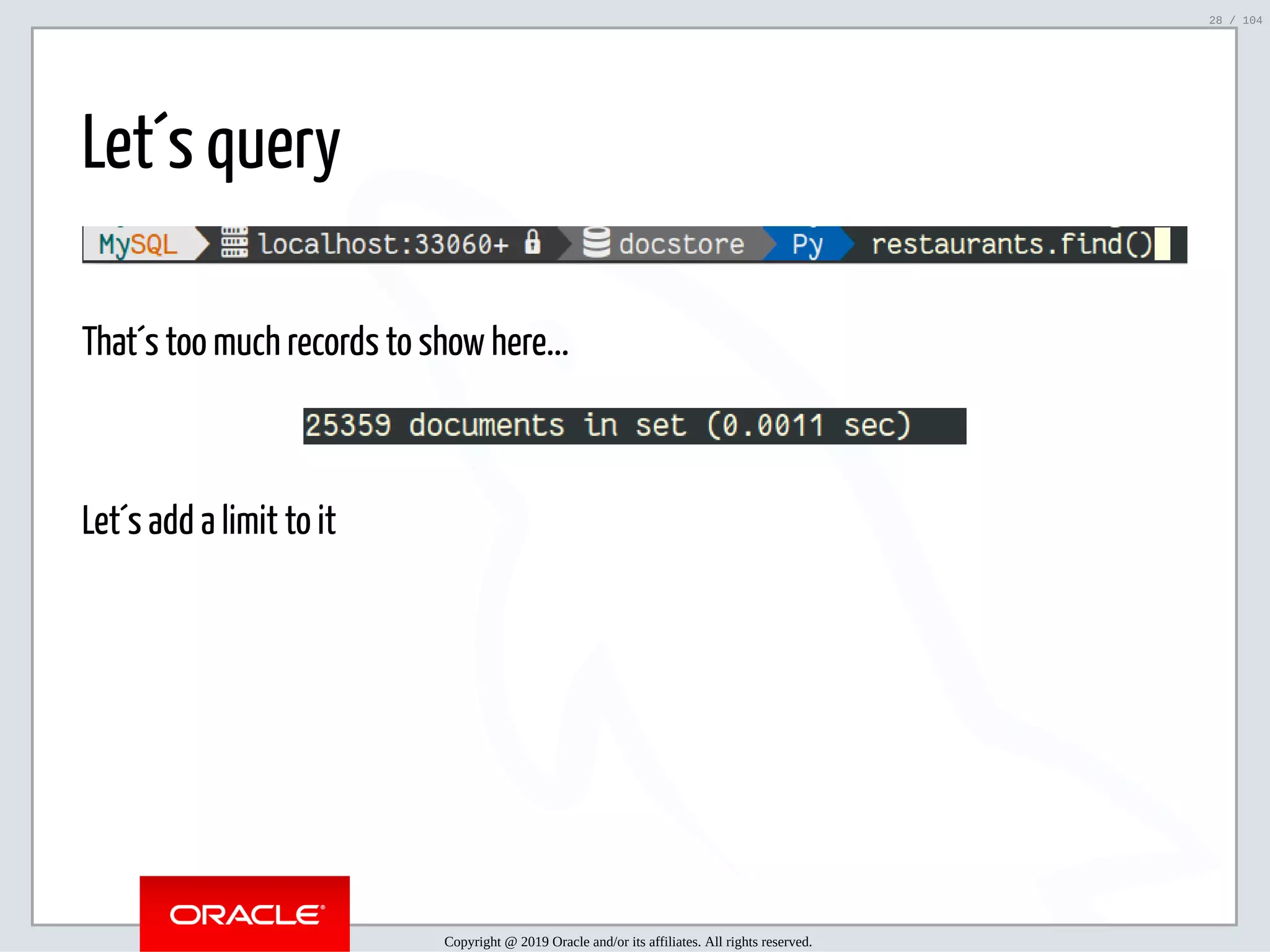 5/2/2019 Python & MySQL 8.0 Document Store ﬁle:///home/fred/ownCloud/Presentations/ORACLE/PyconX/Python e MySQL 8.0 Document Store/Python e MySQL 8.0 Document Store.html#49 28/104 Let´s query That´s too much records to show here... Let´s add a limit to it Copyright @ 2019 Oracle and/or its affiliates. All rights reserved. 28 / 104 