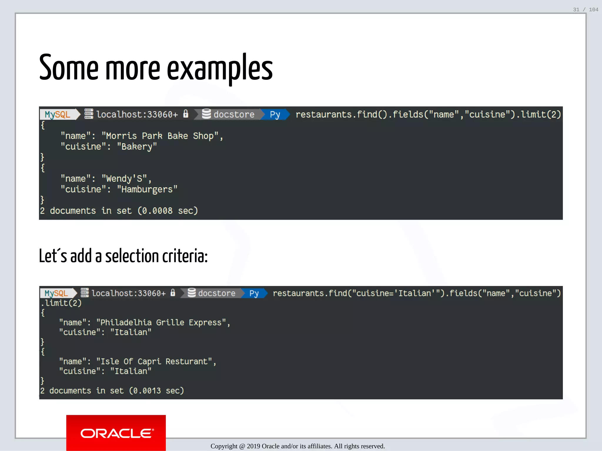 5/2/2019 Python & MySQL 8.0 Document Store ﬁle:///home/fred/ownCloud/Presentations/ORACLE/PyconX/Python e MySQL 8.0 Document Store/Python e MySQL 8.0 Document Store.html#49 31/104 Some more examples Let´s add a selection criteria: Copyright @ 2019 Oracle and/or its affiliates. All rights reserved. 31 / 104 