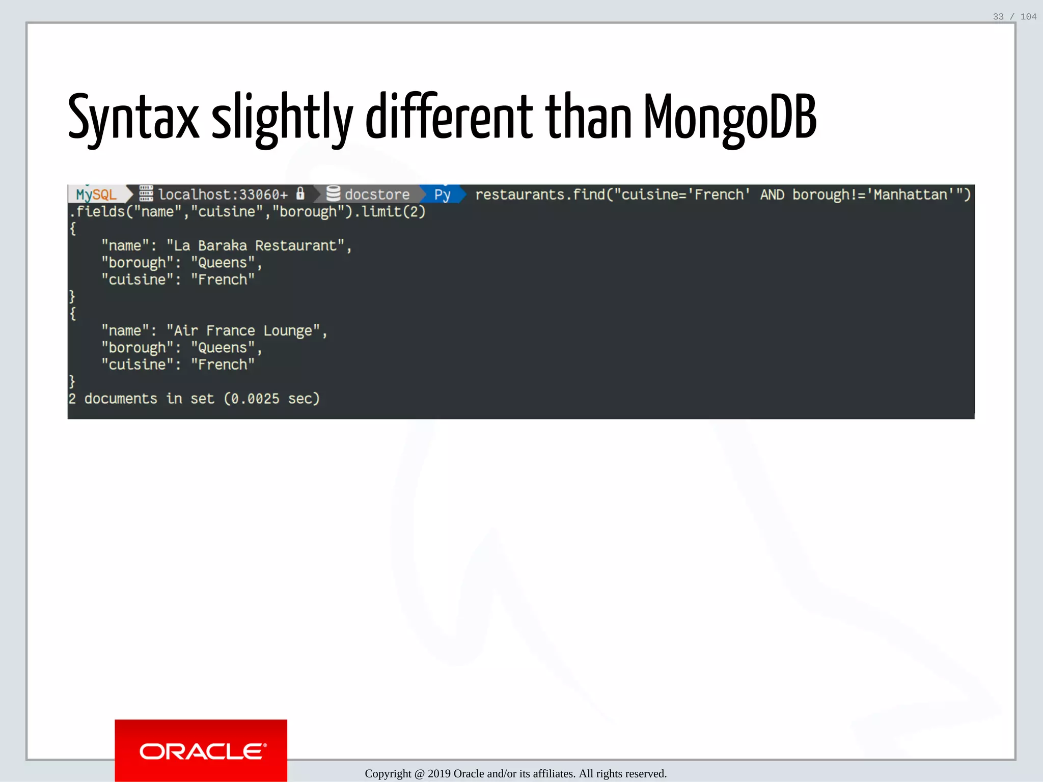 5/2/2019 Python & MySQL 8.0 Document Store ﬁle:///home/fred/ownCloud/Presentations/ORACLE/PyconX/Python e MySQL 8.0 Document Store/Python e MySQL 8.0 Document Store.html#49 33/104 Syntax slightly different than MongoDB Copyright @ 2019 Oracle and/or its affiliates. All rights reserved. 33 / 104 