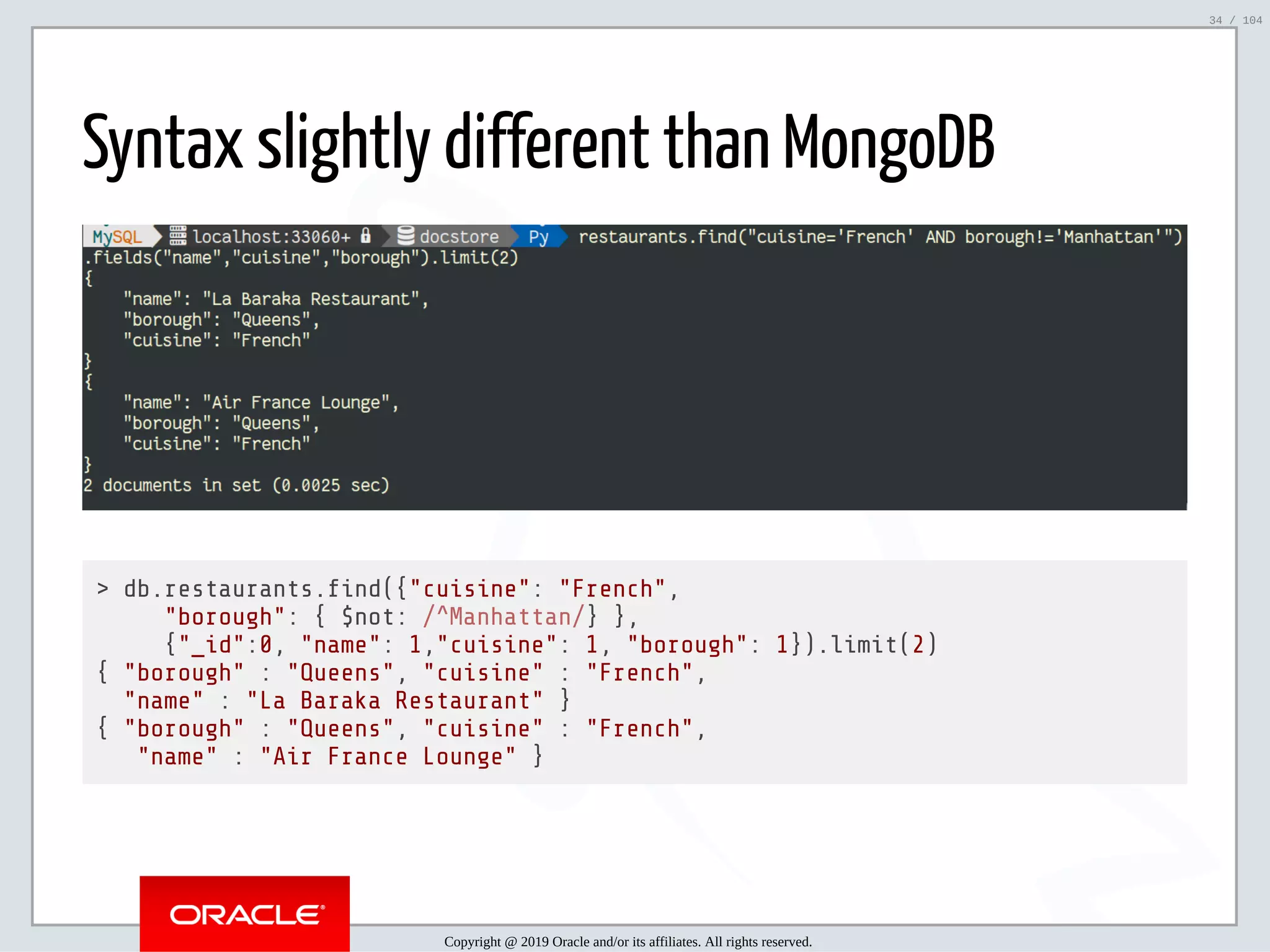 5/2/2019 Python & MySQL 8.0 Document Store ﬁle:///home/fred/ownCloud/Presentations/ORACLE/PyconX/Python e MySQL 8.0 Document Store/Python e MySQL 8.0 Document Store.html#49 34/104 Syntax slightly different than MongoDB > db.restaurants. nd({"cuisine": "French", "borough": { $not: /^Manhattan/} }, {"_id":0, "name": 1,"cuisine": 1, "borough": 1}).limit(2) { "borough" : "Queens", "cuisine" : "French", "name" : "La Baraka Restaurant" } { "borough" : "Queens", "cuisine" : "French", "name" : "Air France Lounge" } Copyright @ 2019 Oracle and/or its affiliates. All rights reserved. 34 / 104 