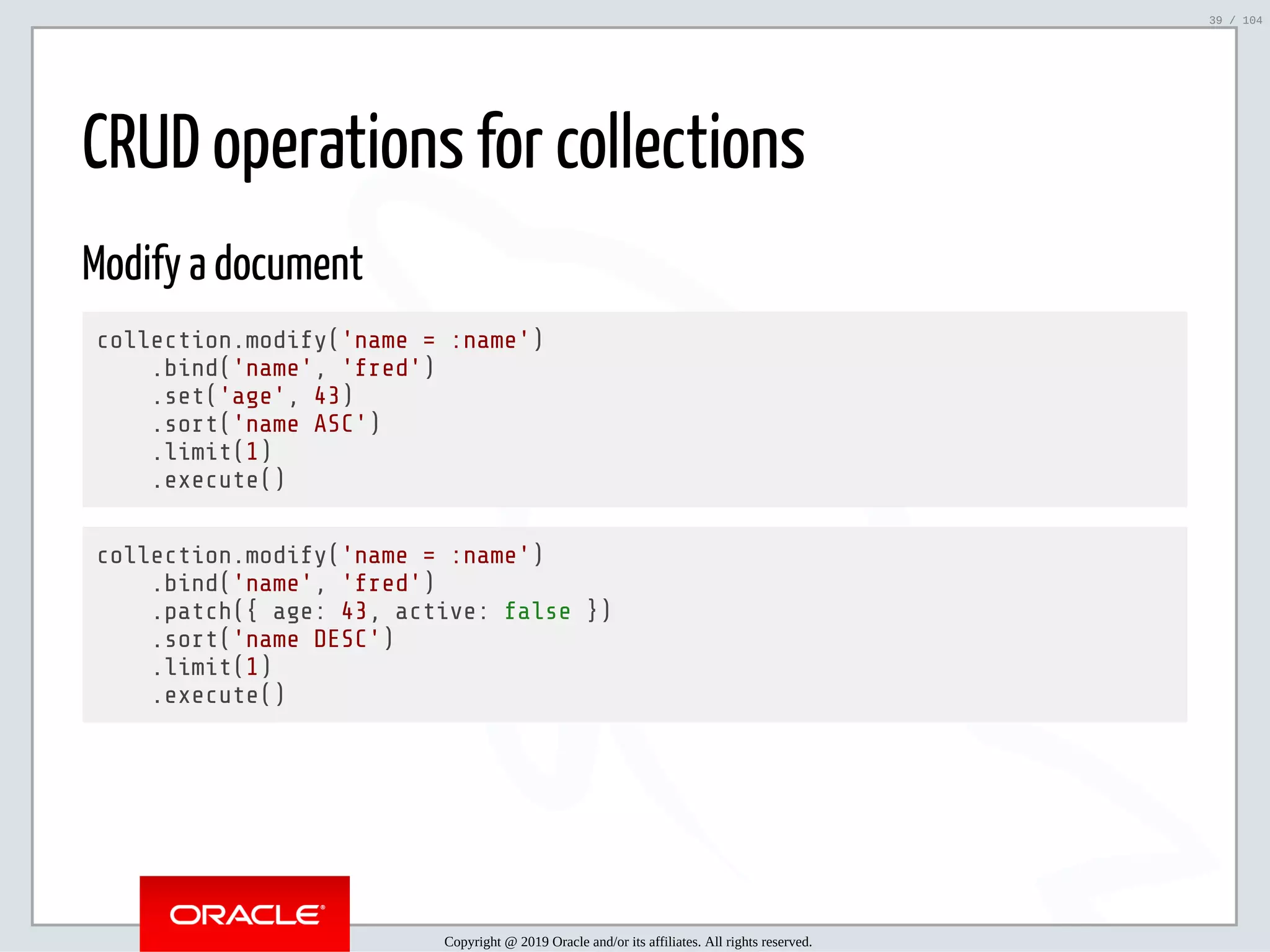 5/2/2019 Python & MySQL 8.0 Document Store ﬁle:///home/fred/ownCloud/Presentations/ORACLE/PyconX/Python e MySQL 8.0 Document Store/Python e MySQL 8.0 Document Store.html#49 39/104 CRUD operations for collections Modify a document collection.modify('name = :name') .bind('name', 'fred') .set('age', 43) .sort('name ASC') .limit(1) .execute() collection.modify('name = :name') .bind('name', 'fred') .patch({ age: 43, active: false }) .sort('name DESC') .limit(1) .execute() Copyright @ 2019 Oracle and/or its affiliates. All rights reserved. 39 / 104 