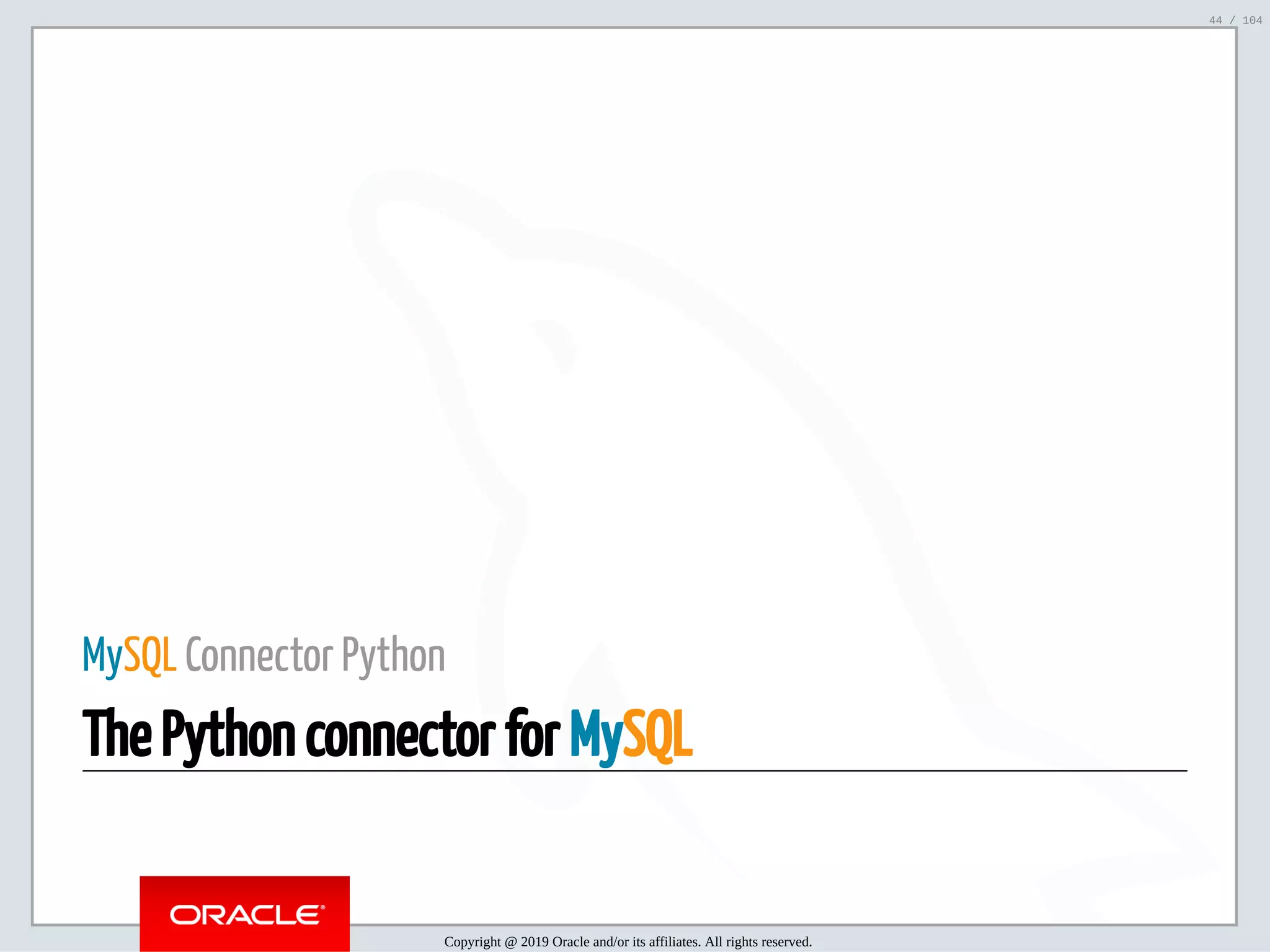5/2/2019 Python & MySQL 8.0 Document Store ﬁle:///home/fred/ownCloud/Presentations/ORACLE/PyconX/Python e MySQL 8.0 Document Store/Python e MySQL 8.0 Document Store.html#49 44/104 MySQL Connector Python The Python connector for MySQL Copyright @ 2019 Oracle and/or its affiliates. All rights reserved. 44 / 104 