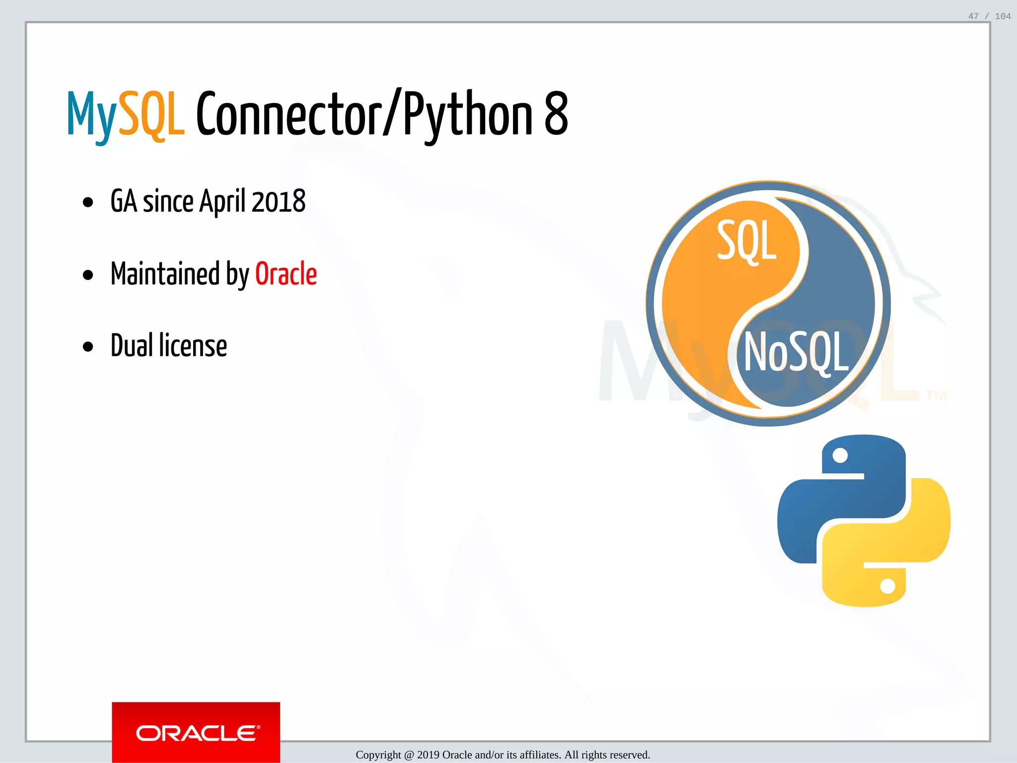 5/2/2019 Python & MySQL 8.0 Document Store ﬁle:///home/fred/ownCloud/Presentations/ORACLE/PyconX/Python e MySQL 8.0 Document Store/Python e MySQL 8.0 Document Store.html#49 47/104 NoSQL SQL   MySQL Connector/Python 8 GA since April 2018 Maintained by Oracle Dual license Copyright @ 2019 Oracle and/or its affiliates. All rights reserved. 47 / 104 