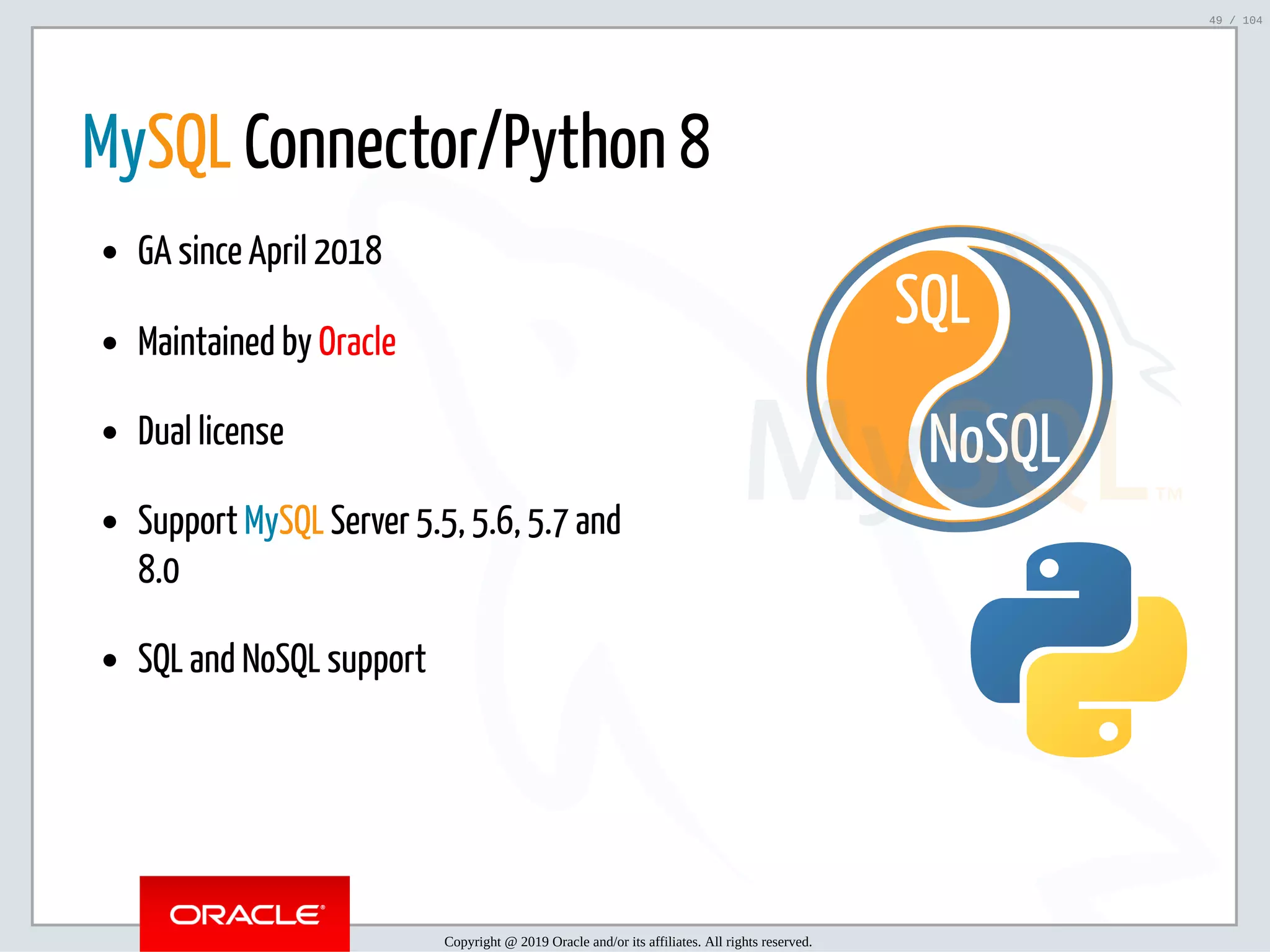 5/2/2019 Python & MySQL 8.0 Document Store ﬁle:///home/fred/ownCloud/Presentations/ORACLE/PyconX/Python e MySQL 8.0 Document Store/Python e MySQL 8.0 Document Store.html#49 49/104 NoSQL SQL   MySQL Connector/Python 8 GA since April 2018 Maintained by Oracle Dual license Support MySQL Server 5.5, 5.6, 5.7 and 8.0 SQL and NoSQL support Copyright @ 2019 Oracle and/or its affiliates. All rights reserved. 49 / 104 