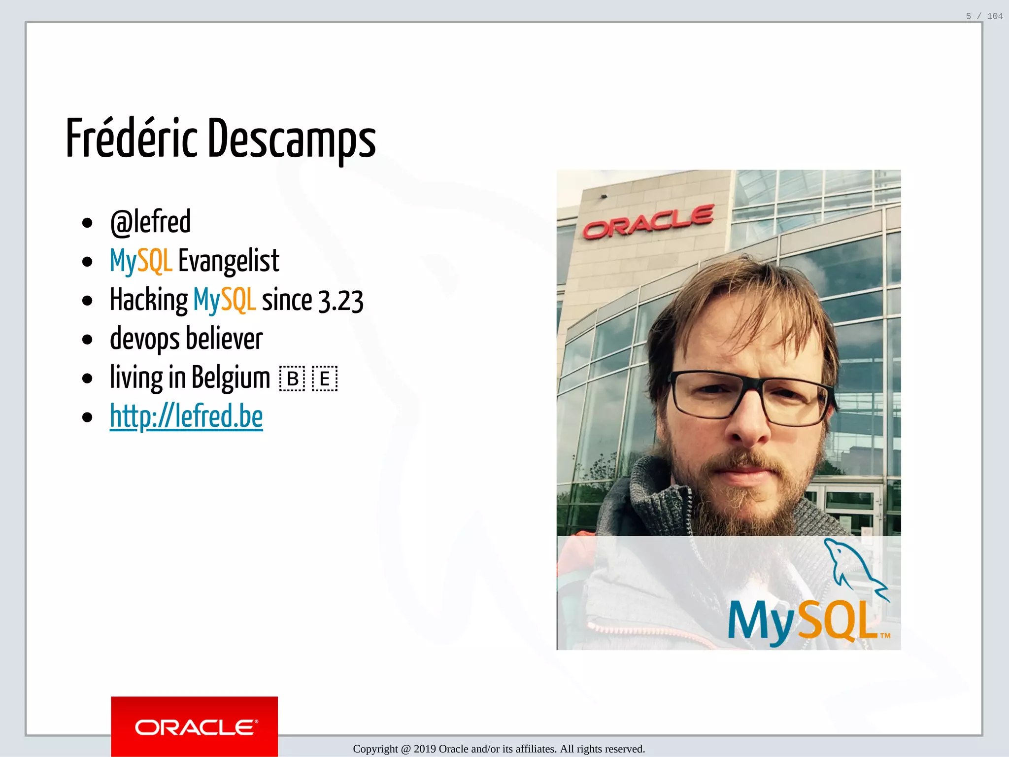 5/2/2019 Python & MySQL 8.0 Document Store ﬁle:///home/fred/ownCloud/Presentations/ORACLE/PyconX/Python e MySQL 8.0 Document Store/Python e MySQL 8.0 Document Store.html#49 5/104 Frédéric Descamps @lefred MySQL Evangelist Hacking MySQL since 3.23 devops believer living in Belgium 🇧🇪 http://lefred.be   Copyright @ 2019 Oracle and/or its affiliates. All rights reserved. 5 / 104 